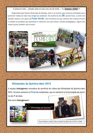 Olimpíadas da Química Mais 2015
A equipa (Halo)géneos vencedora da semifinal de Lisboa das Olimpíadas da Química Mais
2015, irá estar presente na final da competição, que se realizará na Universidade de Aveiro
no dia 9 de Maio.
Boa sorte (Halo)géneos!!
E ainda em maio … Almada veste-se mais uma vez de verde … É a SEMANA VERDE !!
Organizado pela Câmara Municipal de Almada, este é um evento com inúmeras atividades para
promover modos de vida mais amigos do ambiente. Na manhã do dia 28, quinta-feira, o centro de
Almada voltará a ser palco da Festa Verde, uma iniciativa em que milhares de crianças trocam
e vendem os produtos que plantaram e colheram nas suas hortas e jardins pedagógicos. Alguns dos
nossos alunos também vão lá estar!
Nuno Oliveira, Pedro Silva e André Cordeiro do 11ºCT1 / ESEN
 