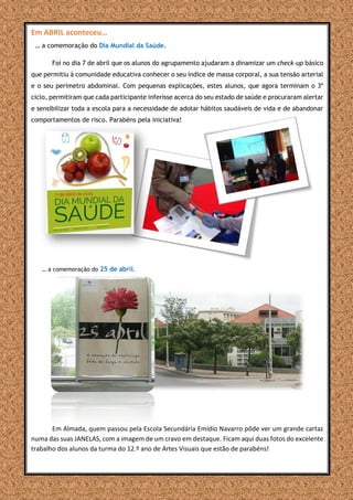 Em ABRIL aconteceu…
… a comemoração do Dia Mundial da Saúde.
Foi no dia 7 de abril que os alunos do agrupamento ajudaram a dinamizar um check-up básico
que permitiu à comunidade educativa conhecer o seu índice de massa corporal, a sua tensão arterial
e o seu perímetro abdominal. Com pequenas explicações, estes alunos, que agora terminam o 3º
ciclo, permitiram que cada participante inferisse acerca do seu estado de saúde e procuraram alertar
e sensibilizar toda a escola para a necessidade de adotar hábitos saudáveis de vida e de abandonar
comportamentos de risco. Parabéns pela iniciativa!
… a comemoração do 25 de abril.
Em Almada, quem passou pela Escola Secundária Emídio Navarro pôde ver um grande cartaz
numa das suas JANELAS, com a imagem de um cravo em destaque. Ficam aqui duas fotos do excelente
trabalho dos alunos da turma do 12.º ano de Artes Visuais que estão de parabéns!
 