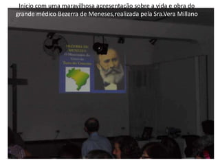 Inicio com uma maravilhosa apresentação sobre a vida e obra do
grande médico Bezerra de Meneses,realizada pela Sra.Vera Millano