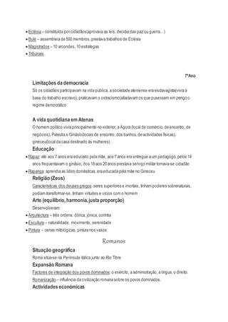  Eclésia – constituída por cidadãos(aprovava as leis, decidia das paz ou guerra…)
 Bulé – assembleia de 500 membros, prestava trabalhos de Eclésia
 Magistrados – 10 arcondes, 10 estrategas
 Tribunais
7ºAno
Limitações da democracia
Só os cidadãos participavam na vida publica, a sociedade ateniense era esclavagista(vivia á
base do trabalho escravo), praticavam o ostracismo(afastavam os que pusessem em perigo o
regime democrático
A vida quotidiana em Atenas
O homem politico vivia principalmente no exterior, a Ágora (local de comércio, de encontro, de
negócios), Palestra e Ginásio(locais de encontro, dos banhos,de actividades físicas),
gineceu(local da casa destinado ás mulheres)
Educação
 Rapaz: até aos 7 anos era educado pela mãe, aos 7 anos era entregue a um pedagogo, pelos 14
anos frequentavam o ginásio, dos 18 aos 20 anos prestava serviço militar tornava-se cidadão
 Rapariga: aprendia as lides domésticas,era educada pela mãe no Gineceu
Religião (Zeus)
Características dos deuses gregos: seres superiores e imortais, tinham poderes sobrenaturais,
podiam transformar-se, tinham virtudes e vícios com o homem
Arte (equilíbrio,harmonia,justa proporção)
Desenvolveram:
 Arquitectura – três ordens: dórica, jónica, coríntia
 Escultura – naturalidade, movimento, serenidade
 Pintura – cenas mitológicas, pintura nos vasos
Romanos
Situação geográfica
Roma situa-se na Península itálica junto ao Rio Tibre
Expansão Romana
Factores de integração dos povos dominados:o exército, a administração, a língua, o direito.
Romanização – influência da civilização romana sobre os povos dominados.
Actividades económicas
 