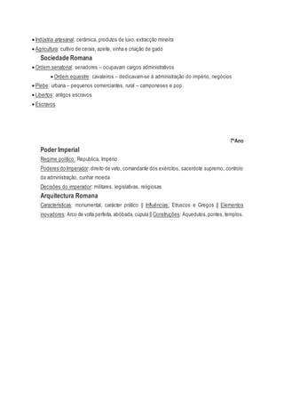  Indústria artesanal: cerâmica, produtos de luxo,extracção mineira
 Agricultura: cultivo de cerais, azeite, vinha e criação de gado
Sociedade Romana
 Ordem senatorial: senadores – ocupavam cargos administrativos
 Ordem equestre: cavaleiros – dedicavam-se à administração do império, negócios
 Plebe: urbana – pequenos comerciantes, rural – camponeses e pop.
 Libertos: antigos escravos
 Escravos
7ºAno
Poder Imperial
Regime político: Republica, Império
Poderes do Imperador: direito de veto, comandante dos exércitos, sacerdote supremo, controlo
da administração, cunhar moeda
Decisões do imperador: militares, legislativas, religiosas
Arquitectura Romana
Características: monumental, carácter prático || Influências: Etruscos e Gregos || Elementos
inovadores: Arco de volta perfeita, abóbada, cúpula || Construções: Aquedutos,pontes, templos.
 