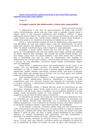 https://www.greenme.com.br/viver/saude-e-bem-estar/3956-vigorexia-
epidemia-busca-pelo-corpo-perfeito
Texto 03
A imagem corporal dos adolescentes: a busca pelo corpo perfeito
Fabiani de Souza Kaciava
A adolescência é uma fase do desenvolvimento do sujeito que acarreta
muitas transformações, sendo uma das fases onde a questão corporal passa a
adquirir muita e, até excessiva importância, pois findada a infância, o agora
adolescente precisa elaborar não apenas o luto dos pais da infância, mas o luto pelo
corpo infantil, que agora está criando forma, mudando. E diante dessa mudança, o
adolescente passa a ter momentos de angústia em relação ao seu corpo.
Frente a essas questões próprias da fase da adolescência, onde passa haver
uma dificuldade de fixar uma imagem nesse corpo em transformação, há outros
obstáculos impostos aos adolescentes, que é a demanda excessiva do social, da
mídia em relação à perfeição física, onde a magreza é supervalorizada.
Campagna e Souza (2006) referem que nos dias de hoje, o adolescente
diante de uma propaganda que tem uma modelo muito magra, perfeita aos padrões
de beleza impostos pela sociedade, não assimila que aquela modelo famosa, que
está magra, possa estar com algum problema e que muito menos não é perfeita,
pois a intensidade com que os meios de comunicação vêm atingindo os
adolescentes faz com que estes sujeitos, confusos diante de tantas transformações,
à procura de uma identidade, incorporem aquela modelo extremamente magra,
sem ser simbolizado.
Desta forma, o adolescente diante das transformações no seu corpo, e em
conflito com sua identidade, encontra nas modelos uma referência para sua
identidade, ou seja, a adolescente passa a idealizar aquelas modelos magras e, o
adolescente aqueles modelos musculosos, iniciando então, uma busca incessante
pelo corpo ideal, pois pensam que se ficarem com um corpo igual o das modelos
terão um reconhecimento, uma identidade.
Essa insatisfação com a imagem e a busca incessante pelo corpo ideal, faz
com que muitos adolescentes sintam-se insatisfeitos e passem a tomar
anabolizantes para criar músculos, tenham uma obsessão por academia, recorram
a cirurgias estéticas, e desenvolvam transtornos alimentares, tais como: bulimia,
anorexia e a vigorexia.
Para Fernandes (2006), a Bulimia Nervosa surge em decorrência de uma
dieta para emagrecer, desta forma, pode oc orrer o vômito autoinduzido, cuja
prevalência é de 90 % dos casos, e também o uso de laxantes, diuréticos e outras
drogas, sendo denominada bulimia do “tipo purgativo”. A bulimia do tipo não
purgativo se dá por meio de dietas, jejuns e exercícios.
O tratamento da bulimia, bem como, de outros transtornos alimentares deve
ser conduzido por uma equipe multiprofissional. A necessidade de internação nos
casos de Bulimia Nervosa está relacionada com a presença de complicações
médicas-psiquiátricas e ela é diferente da anorexia nervosa, pois neste transtorno
os pacientes conseguem manter o peso dentro do limiar de normalidade.
Já em relação à anorexia, Fernandes (2006) relata que este transtorno tem
como características principais a busca por um corpo esbelto e o medo de engordar,
por mais que o adolescente esteja muito abaixo de seu peso, ele sempre terá como
objetivo a perda de peso. No início, o sujeito começa eliminando do seu cardápio
alimentar as comidas consideradas mais gordurosas, com mais carboidratos e
passando a se alimentar apenas de frutas, verduras e água.
Outra questão relevante na anorexia nervosa é a obsessão por exercícios
físicos, ou seja, após uma refeição a anoréxica pensa que engordou um horror por
ter se alimentado de alface ou tomado um copo de água, essa sensação só se
 