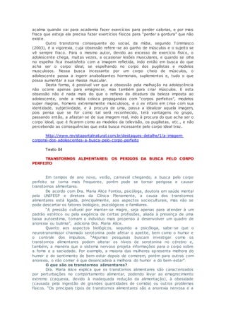 acalma quando vai para academia fazer exercícios para perder calorias, e por mais
fraca que esteja ela precisa fazer exercícios físicos para “perder a gordura” que não
existe.
Outro transtorno consequente do social, da mídia, segundo Tommasco
(2003), é a vigorexia, cuja obsessão refere-se ao ganho de músculos e o sujeito se
vê sempre fraco. Para o mesmo autor, devido ao excesso de exercício físico, o
adolescente chega, muitas vezes, a ocasionar lesões musculares, e quando se olha
no espelho fica insatisfeito com a imagem refletida, indo então em busca do que
acha ser o corpo ideal, se espelhando no corpo dos pugilistas e modelos
musculosos. Nessa busca incessante por um corpo cheio de músculos, o
adolescente passa a ingerir anabolizantes hormonais, suplementos e, tudo o que
possa aumentar a sua massa muscular.
Desta forma, é possível ver que a obsessão pela malhação na adolescência
não ocorre apenas para emagrecer, mas também para criar músculos. E esta
obsessão não é nada mais do que o reflexo da ditadura da beleza imposta ao
adolescente, onde a mídia coloca propagandas com “corpos perfeitos”, modelos
super magras, homens extremamente musculosos, e o ex infans em crise com sua
identidade, subjetividade, e à procura de uma, passa a idealizar aquela imagem,
pois pensa que se for como tal será reconhecido, terá vantagens no grupo,
passando então, a afastar-se de sua imagem real, indo à procura do que acha ser o
corpo ideal, que é ficarem como as modelos da televisão, os pugilistas, etc., e não
percebendo as consequências que esta busca incessante pelo corpo ideal traz.
http://www.revistaportalnatural.com.br/destaques-detalhe/1/a-imagem-
corporal-dos-adolescentes-a-busca-pelo-corpo-perfeito
Texto 04
TRANSTORNOS ALIMENTARES: OS PERIGOS DA BUSCA PELO CORPO
PERFEITO
Em tempos de ano novo, verão, carnaval chegando, a busca pelo corpo
perfeito se torna mais frequente, porém pode se tornar perigosa e causar
transtornos alimentares.
De acordo com Dra. Maria Alice Fontes, psicóloga, doutora em saúde mental
pela UNIFESP e diretora da Clínica Plenamente, a causa dos transtornos
alimentares está ligada, principalmente, aos aspectos socioculturais, mas não se
pode descartar os fatores biológico, psicológicos e familiares.
“A pressão cultural por manter-se magro, seja apenas para atender à um
padrão estético ou pela exigência de certas profissões, aliada à presença de uma
baixa autoestima, tornam o indivíduo mais propenso à desenvolver um quadro de
anorexia ou bulimia”, adiciona Dra. Maria Alice.
Quanto aos aspectos biológicos, segundo a psicóloga, sabe-se que o
neurotransmissor chamado serotonina pode afetar o apetite, bem como o humor e
o controle dos impulsos. “Algumas pesquisas buscam investigar como os
transtornos alimentares podem alterar os níveis de serotonina no cérebro e,
também, a maneira que o sistema nervoso projeta informações para o corpo sobre
a fome e a saciedade. Por exemplo, a maioria das mulheres apresenta melhora do
humor e do sentimento de bem-estar depois de comerem, porém para outras com
anorexia, o não comer é que desencadeia a melhora do humor e do bem-estar”.
O que são os transtornos alimentares?
Dra. Maria Alice explica que os transtornos alimentares são caracterizados
por perturbações no comportamento alimentar, podendo levar ao emagrecimento
extremo (caquexia, devido à inadequada redução da alimentação), à obesidade
(causada pela ingestão de grandes quantidades de comida) ou outros problemas
físicos. “Os principais tipos de transtornos alimentares são a anorexia nervosa e a
 