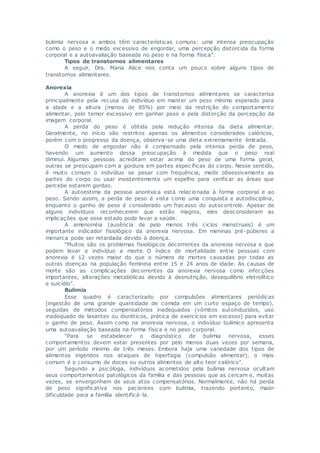 bulimia nervosa e ambos têm características comuns: uma intensa preocupação
como o peso e o medo excessivo de engordar, uma percepção distorcida da forma
corporal e a autoavaliação baseada no peso e na forma física”.
Tipos de transtornos alimentares
A seguir, Dra. Maria Alice nos conta um pouco sobre alguns tipos de
transtornos alimentares.
Anorexia
A anorexia é um dos tipos de transtornos alimentares se caracteriza
principalmente pela recusa do indivíduo em manter um peso mínimo esperado para
a idade e a altura (menos de 85%) por meio da restrição do comportamento
alimentar, pelo temor excessivo em ganhar peso e pela distorção da percepção da
imagem corporal.
A perda do peso é obtida pela redução intensa da dieta alimentar.
Geralmente, no início são restritos apenas os alimentos considerados calóricos,
porém com o progresso da doença, observa-se uma dieta extremamente limitada.
O medo de engordar não é compensado pela intensa perda de peso,
havendo um aumento dessa preocupação à medida que o peso real
diminui. Algumas pessoas acreditam estar acima do peso de uma forma geral,
outras se preocupam com a gordura em partes espec íficas do corpo. Nesse sentido,
é muito comum o indivíduo se pesar com frequência, medir obsessivamente as
partes do corpo ou usar insistentemente um espelho para verificar as áreas que
percebe estarem gordas.
A autoestima da pessoa anoréxica está relacionada à forma corporal e ao
peso. Sendo assim, a perda de peso é vista como uma conquista e autodisciplina,
enquanto o ganho de peso é considerado um fracasso do autocontrole. Apesar de
alguns indivíduos reconhecerem que estão magros, eles desconsideram as
implicações que esse estado pode levar a saúde.
A amenorréia (ausência de pelo menos três ciclos menstruais) é um
importante indicador fisiológico da anorexia nervosa. Em meninas pré-púberes a
menarca pode ser retardada devido à doença.
“Muitos são os problemas fisiológicos decorrentes da anorexia nervosa e que
podem levar o indivíduo a morte. O índice de mortalidade entre pessoas com
anorexia é 12 vezes maior do que o número de mortes causadas por todas as
outras doenças na população feminina entre 15 e 24 anos de idade. As causas de
morte são as complicações decorrentes da anorexia nervosa como infecções
importantes, alterações metabólicas devido à desnutrição, desequilíbrio eletrolítico
e suicídio”.
Bulimia
Esse quadro é caracterizado por compulsões alimentares periódicas
(ingestão de uma grande quantidade de comida em um curto espaço de tempo),
seguidas de métodos compensatórios inadequados (vômitos autoinduzidos, uso
inadequado de laxantes ou diuréticos, prática de exercícios em excesso) para evitar
o ganho de peso. Assim como na anorexia nervosa, o indivíduo bulímico apresenta
uma autoavaliação baseada na forma física e no peso corporal.
“Para se estabelecer o diagnóstico de bulimia nervosa, esses
comportamentos devem estar presentes por pelo menos duas vezes por semana,
por um período mínimo de três meses. Embora haja uma variedade dos tipos de
alimentos ingeridos nos ataques de hiperfagia (compulsão alimentar), o mais
comum é o consumo de doces ou outros alimentos de alto teor calórico”.
Segundo a psicóloga, indivíduos acometidos pela bulimia nervosa ocultam
seus comportamentos patológicos da família e das pessoas que as cercam e, muitas
vezes, se envergonham de seus atos compensatórios. Normalmente, não há perda
de peso significativa nos pacientes com bulimia, trazendo portanto, maior
dificuldade para a família identificá-la.
 