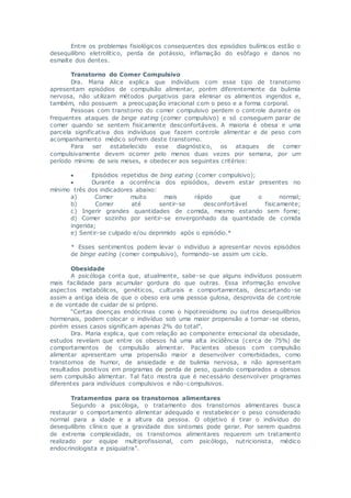 Entre os problemas fisiológicos consequentes dos episódios bulímicos estão o
desequilíbrio eletrolítico, perda de potássio, inflamação do esôfago e danos no
esmalte dos dentes.
Transtorno do Comer Compulsivo
Dra. Maria Alice explica que indivíduos com esse tipo de transtorno
apresentam episódios de compulsão alimentar, porém diferentemente da bulimia
nervosa, não utilizam métodos purgativos para eliminar os alimentos ingeridos e,
também, não possuem a preocupação irracional com o peso e a forma corporal.
Pessoas com transtorno do comer compulsivo perdem o controle durante os
frequentes ataques de binge eating (comer compulsivo) e só conseguem parar de
comer quando se sentem fisicamente desconfortáveis. A maioria é obesa e uma
parcela significativa dos indivíduos que fazem controle alimentar e de peso com
acompanhamento médico sofrem deste transtorno.
Para ser estabelecido esse diagnóstico, os ataques de comer
compulsivamente devem ocorrer pelo menos duas vezes por semana, por um
período mínimo de seis meses, e obedecer aos seguintes critérios:
 Episódios repetidos de bing eating (comer compulsivo);
 Durante a ocorrência dos episódios, devem estar presentes no
mínimo três dos indicadores abaixo:
a) Comer muito mais rápido que o normal;
b) Comer até sentir-se desconfortável fisicamente;
c) Ingerir grandes quantidades de comida, mesmo estando sem fome;
d) Comer sozinho por sentir-se envergonhado da quantidade de comida
ingerida;
e) Sentir-se culpado e/ou deprimido após o episódio.*
* Esses sentimentos podem levar o indivíduo a apresentar novos episódios
de binge eating (comer compulsivo), formando-se assim um ciclo.
Obesidade
A psicóloga conta que, atualmente, sabe-se que alguns indivíduos possuem
mais facilidade para acumular gordura do que outras. Essa informação envolve
aspectos metabólicos, genéticos, culturais e comportamentais, descartando-se
assim a antiga ideia de que o obeso era uma pessoa gulosa, desprovida de controle
e de vontade de cuidar de si próprio.
“Certas doenças endócrinas como o hipotireoidismo ou outros desequilíbrios
hormonais, podem colocar o indivíduo sob uma maior propensão a tornar-se obeso,
porém esses casos significam apenas 2% do total”.
Dra. Maria explica, que com relação ao componente emocional da obesidade,
estudos revelam que entre os obesos há uma alta incidência (cerca de 75%) de
comportamentos de compulsão alimentar. Pacientes obesos com compulsão
alimentar apresentam uma propensão maior a desenvolver comorbidades, como
transtornos de humor, de ansiedade e de bulimia nervosa, e não apresentam
resultados positivos em programas de perda de peso, quando comparados a obesos
sem compulsão alimentar. Tal fato mostra que é necessário desenvolver programas
diferentes para indivíduos compulsivos e não-compulsivos.
Tratamentos para os transtornos alimentares
Segundo a psicóloga, o tratamento dos transtornos alimentares busca
restaurar o comportamento alimentar adequado e restabelecer o peso considerado
normal para a idade e a altura da pessoa. O objetivo é tirar o indivíduo do
desequilíbrio clínico que a gravidade dos sintomas pode gerar. Por serem quadros
de extrema complexidade, os transtornos alimentares requerem um tratamento
realizado por equipe multiprofissional, com psicólogo, nutricionista, médico
endocrinologista e psiquiatra”.
 