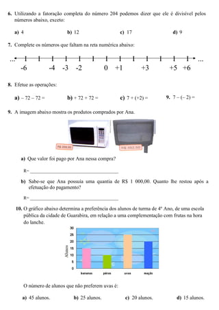 6. Utilizando a fatoração completa do número 204 podemos dizer que ele é divisível pelos
números abaixo, exceto:
a) 4 b) 12 c) 17 d) 9
7. Complete os números que faltam na reta numérica abaixo:
... I I I I I I I I I I I I I ...
-6 -4 -3 -2 0 +1 +3 +5 +6
8. Efetue as operações:
a) – 72 – 72 = b) + 72 + 72 = c) 7 + (+2) = 9. 7 – (– 2) =
9. A imagem abaixo mostra os produtos comprados por Ana.
a) Que valor foi pago por Ana nessa compra?
R= ________________________________________
b) Sabe-se que Ana possuía uma quantia de R$ 1 000,00. Quanto lhe restou após a
efetuação do pagamento?
R= ________________________________________
10. O gráfico abaixo determina a preferência dos alunos de turma de 4º Ano, de uma escola
pública da cidade de Guarabira, em relação a uma complementação com frutas na hora
do lanche.
O número de alunos que não preferem uvas é:
a) 45 alunos. b) 25 alunos. c) 20 alunos. d) 15 alunos.
 