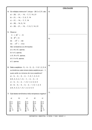 MATEMÁTICA - BIMESTRAL - 6ª SÉRIE / 7º ANO - MANHÃ - 2
4) Os múltiplos inteiros de 7, tal que – 28 ≤ x ≤ 21, são:
a) – 28, – 21, – 14, – 7, 7, 14, 21
b) – 21, – 14, – 7, 0, 7, 14
c) – 21, – 14, – 7, 7, 14
d) – 28, – 14, 0, 14
e) – 28, – 21, – 14, – 7, 0, 7, 14, 21
5) Observe:
I) (– 8)1
= – 8
II) 80
= 0
III) – 82
= – 64
IV) – 83
= – 512
São verdadeiras as afirmações:
a) I, III e IV, apenas.
b) I e II, apenas.
c) II, III e IV, apenas.
d) I, II e III, apenas.
e) I, apenas.
6) Dada a seqüência – 5, – 4, – 3, – 2, – 1, 0, 1, 2, 3, 4;
se dividirmos cada número desta seqüência por – 1,
quais serão os números da nova seqüência?
a) – 5, – 4, – 3, – 2, – 1, 0, 1, 2, 3, 4
b) 5, 4, 3, 2, 1, 0, – 1, – 2, – 3, – 4
c) – 4, – 3, – 2, – 1, 0, 1, 2, 3, 4, 5
d) – 6, – 5, – 4, – 3, – 2, – 1, 0, 1, 2, 3
e) 5, 4, 3, 2, 1, 0, 1, 2, 3, 4, 5
7) Qual destes termômetros indica temperatura negativa?
CÁLCULOS
4)
5)
6)
7)
 