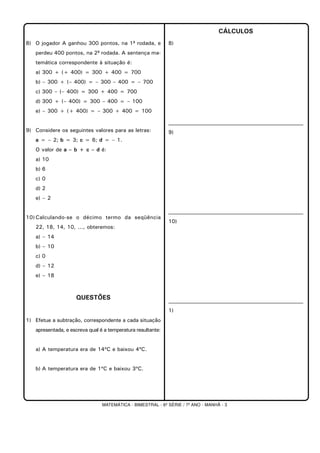 MATEMÁTICA - BIMESTRAL - 6ª SÉRIE / 7º ANO - MANHÃ - 3
8) O jogador A ganhou 300 pontos, na 1ª rodada, e
perdeu 400 pontos, na 2ª rodada. A sentença ma-
temática correspondente à situação é:
a) 300 + (+ 400) = 300 + 400 = 700
b) – 300 + (– 400) = – 300 – 400 = – 700
c) 300 – (– 400) = 300 + 400 = 700
d) 300 + (– 400) = 300 – 400 = – 100
e) – 300 + (+ 400) = – 300 + 400 = 100
9) Considere os seguintes valores para as letras:
a = – 2; b = 3; c = 6; d = – 1.
O valor de a – b + c – d é:
a) 10
b) 6
c) 0
d) 2
e) – 2
10)Calculando-se o décimo termo da seqüência
22, 18, 14, 10, ..., obteremos:
a) – 14
b) – 10
c) 0
d) – 12
e) – 18
QUESTÕES
1) Efetue a subtração, correspondente a cada situação
apresentada, e escreva qual é a temperatura resultante:
a) A temperatura era de 14ºC e baixou 4ºC.
b) A temperatura era de 1ºC e baixou 3ºC.
CÁLCULOS
8)
9)
10)
1)
 