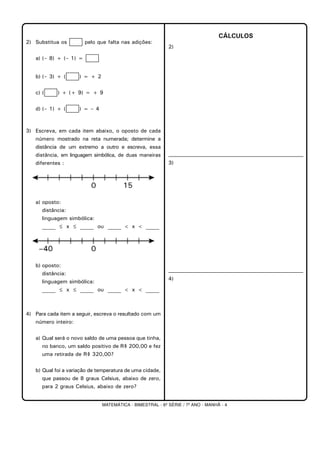 MATEMÁTICA - BIMESTRAL - 6ª SÉRIE / 7º ANO - MANHÃ - 4
2) Substitua os pelo que falta nas adições:
a) (– 8) + (– 1) =
b) (– 3) + ( ) = + 2
c) ( ) + (+ 9) = + 9
d) (– 1) + ( ) = – 4
3) Escreva, em cada item abaixo, o oposto de cada
número mostrado na reta numerada; determine a
distância de um extremo a outro e escreva, essa
distância, em linguagem simbólica, de duas maneiras
diferentes :
a) oposto:
distância:
linguagem simbólica:
_____ ≤ x ≤ _____ ou _____ < x < _____
b) oposto:
distância:
linguagem simbólica:
_____ ≤ x ≤ _____ ou _____ < x < _____
4) Para cada item a seguir, escreva o resultado com um
número inteiro:
a) Qual será o novo saldo de uma pessoa que tinha,
no banco, um saldo positivo de R$ 200,00 e fez
uma retirada de R$ 320,00?
b) Qual foi a variação de temperatura de uma cidade,
que passou de 8 graus Celsius, abaixo de zero,
para 2 graus Celsius, abaixo de zero?
CÁLCULOS
2)
3)
4)
 