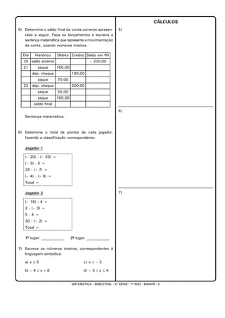 MATEMÁTICA - BIMESTRAL - 6ª SÉRIE / 7º ANO - MANHÃ - 5
5) Determine o saldo final da conta corrente apresen-
tada a seguir. Faça os lançamentos e escreva a
sentença matemática que representa a movimentação
da conta, usando números inteiros.
Sentença matemática:
6) Determine o total de pontos de cada jogador,
fazendo a classificação correspondente:
Jogador 1
(– 20) : (– 20) =
(– 3) . 5 =
28 : (– 7) =
(– 4) . (– 6) =
Total =
Jogador 2
(– 16) : 4 =
2 . (– 3) =
5 . 4 =
30 : (– 2) =
Total =
1º lugar: ____________ 2º lugar: ____________
7) Escreva os números inteiros, correspondentes à
linguagem simbólica:
a) x ≤ 5 c) x > – 3
b) – 4 ≤ x < 6 d) – 3 < x ≤ 4
CÁLCULOS
5)
6)
7)
Dia Histórico Débito Crédito Saldo em R$
20 saldo anterior – 200,00
21 saque 100,00
dep. cheque 180,00
saque 70,00
22 dep. cheque 200,00
saque 55,00
saque 100,00
saldo final
 