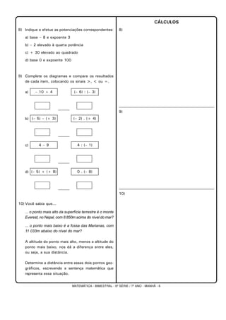 MATEMÁTICA - BIMESTRAL - 6ª SÉRIE / 7º ANO - MANHÃ - 6
8) Indique e efetue as potenciações correspondentes:
a) base – 8 e expoente 3
b) – 2 elevado à quarta potência
c) + 30 elevado ao quadrado
d) base 0 e expoente 100
9) Complete os diagramas e compare os resultados
de cada item, colocando os sinais >, < ou =.
a)
______
b)
______
c)
______
d)
______
10) Você sabia que...
... o ponto mais alto da superfície terrestre é o monte
Everest, no Nepal, com 8 850m acima do nível do mar?
... o ponto mais baixo é a fossa das Marianas, com
11 033m abaixo do nível do mar?
A altitude do ponto mais alto, menos a altitude do
ponto mais baixo, nos dá a diferença entre eles,
ou seja, a sua distância.
Determine a distância entre esses dois pontos geo-
gráficos, escrevendo a sentença matemática que
representa essa situação.
CÁLCULOS
8)
9)
10)
0 . (– 8)(– 5) + (+ 8)
4 : (– 1)4 – 9
(– 2) . (+ 4)(– 5) – (+ 3)
(– 6) : (– 3)– 10 + 4
 