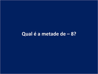 Qual é a metade de – 8?
 