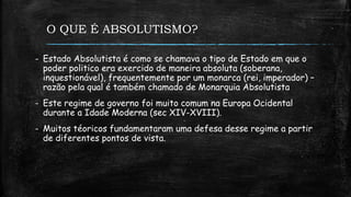 O QUE É ABSOLUTISMO?
- Estado Absolutista é como se chamava o tipo de Estado em que o
poder politico era exercido de maneira absoluta (soberana,
inquestionável), frequentemente por um monarca (rei, imperador) –
razão pela qual é também chamado de Monarquia Absolutista
- Este regime de governo foi muito comum na Europa Ocidental
durante a Idade Moderna (sec XIV-XVIII).
- Muitos téoricos fundamentaram uma defesa desse regime a partir
de diferentes pontos de vista.
 