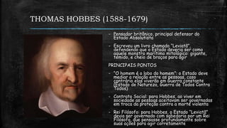 THOMAS HOBBES (1588-1679)
- Pensador britânico, principal defensor do
Estado Absolutista
- Escreveu um livro chamado “Leviatã”,
defendendo que o Estado deveria ser como
aquele monstro marítimo mitológico: gigante,
temido, e cheio de braços para agir
PRINCIPAIS PONTOS
- “O homem é o lobo do homem”: o Estado deve
mediar a relação entre as pessoas, caso
contrário elas viverão em Guerra constante
(Estado de Natureza, Guerra de Todos Contra
Todos)
- Contrato Social: para Hobbes, ao viver em
sociedade as pessoas aceitavam ser governadas
em troca da proteção contra a morte violenta
- Rei Filósofo: para Hobbes, o Estado “Leviatã”
devia ser governado com sabedoria por um Rei
Filósofo, que pensasse profundamente sobre
suas ações para agir corretamente
 