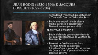 JEAN BODIN (1530-1596) E JACQUES
BOSSUET (1627-1704)
- Pensadores franceses que defendiam
a Teoria do Direito Divino dos Reis
- Bodin era um politico de classe
media, católico e conservador;
Bossuet era um padre católico
PRINCIPAIS PONTOS
- Bodin defendia que a autoridade do
rei era representação da vontade de
Deus na Terra
- Bossuet defendia em seu livro
“Política tirada da Sagrada
Escritura” que o poder do rei emana
de Deus e o rei é predestinado por
Deus ao governo
 