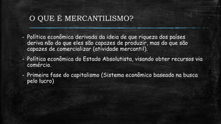 O QUE É MERCANTILISMO?
- Política econômica derivada da ideia de que riqueza dos países
deriva não do que eles são capazes de produzir, mas do que são
capazes de comercializar (atividade mercantil).
- Política econômica do Estado Absolutista, visando obter recursos via
comércio.
- Primeira fase do capitalismo (Sistema econômico baseado na busca
pelo lucro)
 