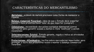 CARACTERÍSTICAS DO MERCANTILISMO
- Metalismo: acúmulo de metais preciosos como forma de mensurar a
riqueza
- Balança Comercial Favorável: ideia de que o Estado deve exportar
(vender) mais produtos/maior valor do que importer (comprar)
- Colonialismo: necessidade dos países europeus dominarem outros
territórios para garantir acesso a metais e itens “exóticos” a serem
revendidos
- Intervencionismo Estatal: Estado garante, regula e indica as atividades
econômicas a serem desenvolvidas.
- Protecionismo Alfandegário: tarifas sobre mercadorias importadas, para
proteger o lucro dos produtores locais e manter a balança commercial
favorável.
 
