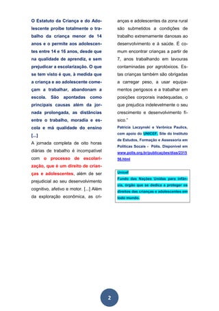 2
O Estatuto da Criança e do Ado-
lescente proíbe totalmente o tra-
balho da criança menor de 14
anos e o permite aos adolescen-
tes entre 14 e 16 anos, desde que
na qualidade de aprendiz, e sem
prejudicar a escolarização. O que
se tem visto é que, à medida que
a criança e ao adolescente come-
çam a trabalhar, abandonam a
escola. São apontadas como
principais causas além da jor-
nada prolongada, as distâncias
entre o trabalho, moradia e es-
cola e má qualidade do ensino
[...]
A jornada completa de oito horas
diárias de trabalho é incompatível
com o processo de escolari-
zação, que é um direito de crian-
ças e adolescentes, além de ser
prejudicial ao seu desenvolvimento
cognitivo, afetivo e motor. [...] Além
da exploração econômica, as cri-
anças e adolescentes da zona rural
são submetidos a condições de
trabalho extremamente danosas ao
desenvolvimento e á saúde. É co-
mum encontrar crianças a partir de
7, anos trabalhando em lavouras
contaminadas por agrotóxicos. Es-
tas crianças também são obrigadas
a carregar peso, a usar equipa-
mentos perigosos e a trabalhar em
posições corporais inadequadas, o
que prejudica indelevelmente o seu
crescimento e desenvolvimento fí-
sico.”
Patricía Laczynski e Verônica Paulics,
com apoio do UNICEF. Site do Instituto
de Estudos, Formação e Assessoria em
Políticas Socais - Pólis. Disponível em
www.polis.org.br/publicações/dias/2315
56.html
Unicef
Fundo das Nações Unidas para infân-
cia, órgão que se dedica a proteger os
direitos das crianças e adolescentes em
todo mundo.
 