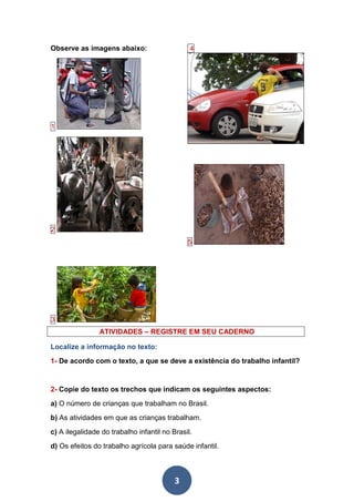 3
Observe as imagens abaixo:
1
2
4
5
3
ATIVIDADES – REGISTRE EM SEU CADERNO
Localize a informação no texto:
1- De acordo com o texto, a que se deve a existência do trabalho infantil?
2- Copie do texto os trechos que indicam os seguintes aspectos:
a) O número de crianças que trabalham no Brasil.
b) As atividades em que as crianças trabalham.
c) A ilegalidade do trabalho infantil no Brasil.
d) Os efeitos do trabalho agrícola para saúde infantil.
 