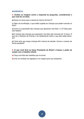 4
INTERPRETE:
3- Analise as imagens acima e responda às perguntas, considerando o
que você leu no texto.
a) Quais os riscos para a saúde do menino da foto 5?
b) Além da humilhação, a que estão sujeitas as crianças que pedem esmola no
farol?
c) Como é a expressão das crianças que aparecem nas fotos 1 e 2? Elas pare-
cem felizes?
d) A maioria das crianças que aparecem nas fotos são menores de 14 anos. O
que diz o Estatuto da Criança e do Adolescente sobre o que eles estão fazen-
do?
e) Você acha que essas crianças têm chance de estudar, brincar e crescer de
forma saudável?
4- O que você faria se fosse Presidente do Brasil e tivesse o poder de
acabar com o trabalho infantil.
a) Faça uma lista das medidas que ira tomar.
b) Crie um símbolo (ou logotipo) e um slogan para sua campanha.
 