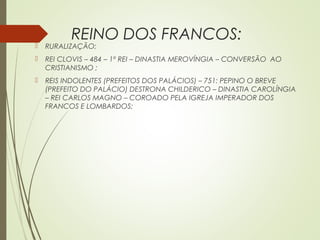 REINO DOS FRANCOS:
 RURALIZAÇÃO;
 REI CLOVIS – 484 – 1º REI – DINASTIA MEROVÍNGIA – CONVERSÃO AO
CRISTIANISMO ;
 REIS INDOLENTES (PREFEITOS DOS PALÁCIOS) – 751: PEPINO O BREVE
(PREFEITO DO PALÁCIO) DESTRONA CHILDERICO – DINASTIA CAROLÍNGIA
– REI CARLOS MAGNO – COROADO PELA IGREJA IMPERADOR DOS
FRANCOS E LOMBARDOS;
 