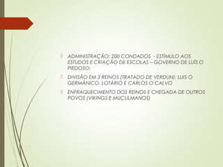  ADMINISTRAÇÃO: 200 CONDADOS - ESTÍMULO AOS
ESTUDOS E CRIAÇÃO DE ESCOLAS – GOVERNO DE LUÍS O
PIEDOSO;
 DIVISÃO EM 3 REINOS (TRATADO DE VERDUN): LUIS O
GERMÂNICO, LOTÁRIO E CARLOS O CALVO
 ENFRAQUECIMENTO DOS REINOS E CHEGADA DE OUTROS
POVOS (VIKINGS E MUÇULMANOS)
 