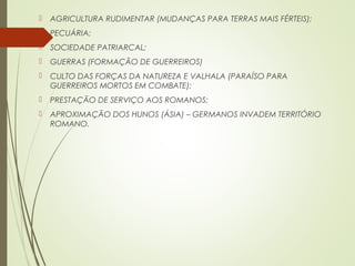  AGRICULTURA RUDIMENTAR (MUDANÇAS PARA TERRAS MAIS FÉRTEIS);
 PECUÁRIA;
 SOCIEDADE PATRIARCAL;
 GUERRAS (FORMAÇÃO DE GUERREIROS)
 CULTO DAS FORÇAS DA NATUREZA E VALHALA (PARAÍSO PARA
GUERREIROS MORTOS EM COMBATE);
 PRESTAÇÃO DE SERVIÇO AOS ROMANOS;
 APROXIMAÇÃO DOS HUNOS (ÁSIA) – GERMANOS INVADEM TERRITÓRIO
ROMANO.
 