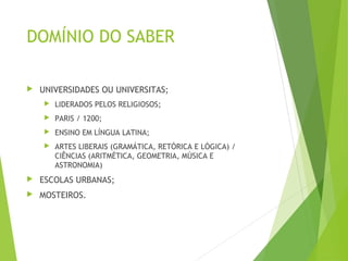 DOMÍNIO DO SABER
 UNIVERSIDADES OU UNIVERSITAS;
 LIDERADOS PELOS RELIGIOSOS;
 PARIS / 1200;
 ENSINO EM LÍNGUA LATINA;
 ARTES LIBERAIS (GRAMÁTICA, RETÓRICA E LÓGICA) /
CIÊNCIAS (ARITMÉTICA, GEOMETRIA, MÚSICA E
ASTRONOMIA)
 ESCOLAS URBANAS;
 MOSTEIROS.
 