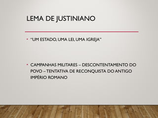 LEMA DE JUSTINIANO
• “UM ESTADO, UMA LEI, UMA IGREJA”
• CAMPANHAS MILITARES – DESCONTENTAMENTO DO
POVO – TENTATIVA DE RECONQUISTA DO ANTIGO
IMPÉRIO ROMANO
 