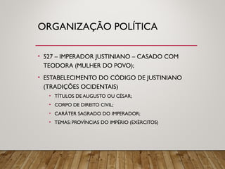 ORGANIZAÇÃO POLÍTICA
• 527 – IMPERADOR JUSTINIANO – CASADO COM
TEODORA (MULHER DO POVO);
• ESTABELECIMENTO DO CÓDIGO DE JUSTINIANO
(TRADIÇÕES OCIDENTAIS)
• TÍTULOS DE AUGUSTO OU CÉSAR;
• CORPO DE DIREITO CIVIL;
• CARÁTER SAGRADO DO IMPERADOR;
• TEMAS: PROVÍNCIAS DO IMPÉRIO (EXÉRCITOS)
 