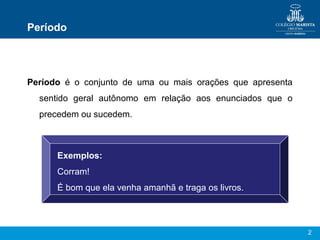 2
Período
Período é o conjunto de uma ou mais orações que apresenta
sentido geral autônomo em relação aos enunciados que o
precedem ou sucedem.
Exemplos:
Corram!
É bom que ela venha amanhã e traga os livros.
 