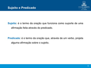 5
Sujeito e Predicado
Sujeito: é o termo da oração que funciona como suporte de uma
afirmação feita através do predicado.
Predicado: é o termo da oração que, através de um verbo, projeta
alguma afirmação sobre o sujeito.
 