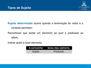 7
Tipos de Sujeito
Sujeito determinado: ocorre  quando  a  terminação  do  verbo  e  o 
contexto permitem:
Reconhecer  que  existe  um  elemento  ao  qual  o  predicado  se 
refere.
Indicar quem é esse elemento.
A carrocinha levou meu cachorro.
Sujeito Predicado
 