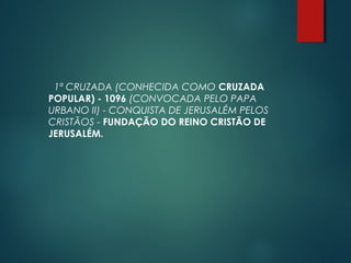 1ª CRUZADA (CONHECIDA COMO CRUZADA
POPULAR) - 1096 (CONVOCADA PELO PAPA
URBANO II) - CONQUISTA DE JERUSALÉM PELOS
CRISTÃOS - FUNDAÇÃO DO REINO CRISTÃO DE
JERUSALÉM.
 