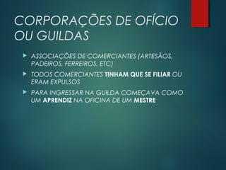 CORPORAÇÕES DE OFÍCIO
OU GUILDAS
 ASSOCIAÇÕES DE COMERCIANTES (ARTESÃOS,
PADEIROS, FERREIROS, ETC)
 TODOS COMERCIANTES TINHAM QUE SE FILIAR OU
ERAM EXPULSOS
 PARA INGRESSAR NA GUILDA COMEÇAVA COMO
UM APRENDIZ NA OFICINA DE UM MESTRE
 