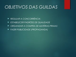 OBJETIVOS DAS GUILDAS
 REGULAR A CONCORRÊNCIA
 ESTABELECER PADRÕES DE QUALIDADE
 ORGANIZAR A COMPRA DE MATÉRIAS-PRIMAS
 FAZER PUBLICIDADE (PROPAGANDA)
 