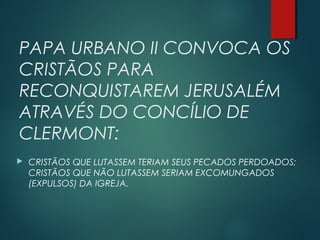 PAPA URBANO II CONVOCA OS
CRISTÃOS PARA
RECONQUISTAREM JERUSALÉM
ATRAVÉS DO CONCÍLIO DE
CLERMONT:
 CRISTÃOS QUE LUTASSEM TERIAM SEUS PECADOS PERDOADOS;
CRISTÃOS QUE NÃO LUTASSEM SERIAM EXCOMUNGADOS
(EXPULSOS) DA IGREJA.
 
