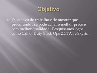   O objetivo do trabalho é de mostrar que
    procurando , se pode achar o melhor preço e
    com melhor qualidade . Pesquisamos jogos
    como Call of Duty Black Ops 2,GTA4 e Skyrim
 
