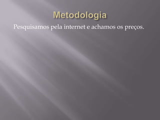 Pesquisamos pela internet e achamos os preços.
 