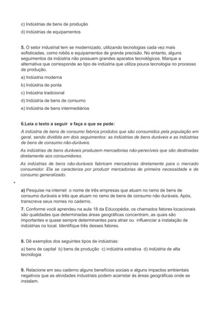 c) Indústrias de bens de produção
d) Indústrias de equipamentos
5. O setor industrial tem se modernizado, utilizando tecnologias cada vez mais
sofisticadas, como robôs e equipamentos de grande precisão. No entanto, alguns
seguimentos da indústria não possuem grandes aparatos tecnológicos. Marque a
alternativa que corresponde ao tipo de indústria que utiliza pouca tecnologia no processo
de produção.
a) Indústria moderna
b) Indústria de ponta
c) Indústria tradicional
d) Indústria de bens de consumo
e) Indústria de bens intermediários
6.Leia o texto a seguir e faça o que se pede:
A indústria de bens de consumo fabrica produtos que são consumidos pela população em
geral, sendo dividida em dois seguimentos: as indústrias de bens duráveis e as indústrias
de bens de consumo não-duráveis.
As indústrias de bens duráveis produzem mercadorias não-perecíveis que são destinadas
diretamente aos consumidores.
As indústrias de bens não-duráveis fabricam mercadorias diretamente para o mercado
consumidor. Ela se caracteriza por produzir mercadorias de primeira necessidade e de
consumo generalizado.
•
a) Pesquise na internet o nome de três empresas que atuam no ramo de bens de
consumo duráveis e três que atuam no ramo de bens de consumo não duráveis. Após,
transcreva seus nomes no caderno.
7. Conforme você aprendeu na aula 18 da Educopédia, os chamados fatores locacionais
são qualidades que determinadas áreas geográficas concentram, as quais são
importantes e quase sempre determinantes para atrair ou influenciar a instalação de
indústrias no local. Identifique três desses fatores.
8. Dê exemplos dos seguintes tipos de indústrias:
a) bens de capital b) bens de produção c) indústria extrativa d) indústria de alta
tecnologia
9. Relacione em seu caderno alguns benefícios sociais e alguns impactos ambientais
negativos que as atividades industriais podem acarretar às áreas geográficas onde se
instalam.
 