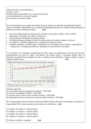 O Brasil localiza-se nos hemisférios:
a) Norte e oeste.
b) Maior parte no hemisfério sul e a oeste de Greenwich.
c) No hemisfério Sul e a leste de Equador.
d) No oriente a ao norte do Japão.
6 ) A miscigenação trouxe grande diversidade de traços culturais na formação da população brasileira.
Analise as questões relacionadas com a formação da população brasileira, em seguida, marque (V) para as
alternativas corretas e (F) para as falsas. (0,3)
( ) Essa diversidade aparecem características culturais, como língua, religião, música, hábitos
alimentares, cor da pele, dos cabelos, estatura, etc.
( ) Dos portugueses herdamos nossa língua oficial.
( ) Na língua portuguesa falada no Brasil, há muitas palavras de origem indígena e africana.
( ) A cultura e a sociedade indígena não se modificam ao longo do tempo.
( ) Falando português, vestindo roupas e utilizando novas tecnologias, como câmeras, computadores,
celulares etc, os indígenas perdem sua identidade, ou seja, deixam de ser índios.
7 ) O aumento do contingente populacional de idoso exige um planejamento por parte do governo,
principalmente nas áreas de saúde e previdência. Da mesma forma, a sociedade também deve se
preocupar em garantir boas condições de vida e o respeito a esses indivíduos. Analise o gráfico a seguir e
marque a opção correta. (0,3)
O gráfico apresenta:
a) o crescimento natural da população do Brasil - 1999-2009.
b) a taxa de fecundidade no Brasil - 1999-2009.
c) a pessoas com 25 anos ou mais de idade no Brasil - 1999-2009.
d) a proporção de idoso com 60 anos ou mais de idade no Brasil - 1999-2009.
8 ) A regionalização oficial do Brasil foi feita pelo IBGE (Instituto Brasileiro de Geografia e Estatística) e
vigora desde 1988 e desde essa data o nosso território é dividido em: (0,3)
a) 5 regiões, 23 estados e 1 distrito federal
b) 4 regiões, 25 estados e 1 distrito federal.
c) 5 regiões, 26 estados e 1 distrito federal.
d) 5 regiões, 27 estados e 1 distrito federal.
9 ) Observe o gráfico e responda: (0,3)
 