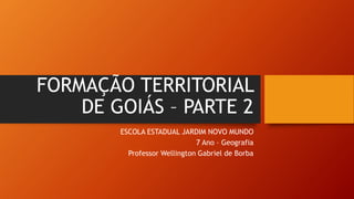 FORMAÇÃO TERRITORIAL
DE GOIÁS – PARTE 2
ESCOLA ESTADUAL JARDIM NOVO MUNDO
7 Ano – Geografia
Professor Wellington Gabriel de Borba
 