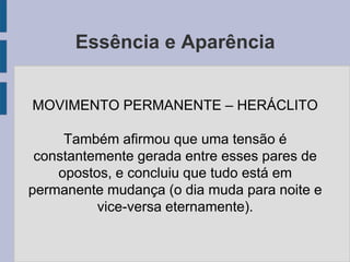 Essência e Aparência
MOVIMENTO PERMANENTE – HERÁCLITO
Também afirmou que uma tensão é
constantemente gerada entre esses pares de
opostos, e concluiu que tudo está em
permanente mudança (o dia muda para noite e
vice-versa eternamente).
 