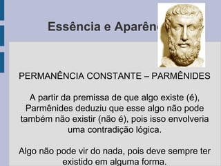 Essência e Aparência
PERMANÊNCIA CONSTANTE – PARMÊNIDES
A partir da premissa de que algo existe (é),
Parmênides deduziu que esse algo não pode
também não existir (não é), pois isso envolveria
uma contradição lógica.
Algo não pode vir do nada, pois deve sempre ter
existido em alguma forma.
 