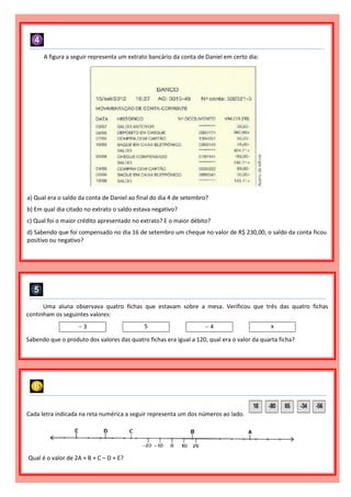 A figura a seguir representa um extrato bancário da conta de Daniel em certo dia:
a) Qual era o saldo da conta de Daniel ao final do dia 4 de setembro?
b) Em qual dia citado no extrato o saldo estava negativo?
c) Qual foi o maior crédito apresentado no extrato? E o maior débito?
d) Sabendo que foi compensado no dia 16 de setembro um cheque no valor de R$ 230,00, o saldo da conta ficou
positivo ou negativo?
Uma aluna observava quatro fichas que estavam sobre a mesa. Verificou que três das quatro fichas
continham os seguintes valores:
 3 5  4 x
Sabendo que o produto dos valores das quatro fichas era igual a 120, qual era o valor da quarta ficha?
Cada letra indicada na reta numérica a seguir representa um dos números ao lado.
Qual é o valor de 2A + B + C – D + E?
 
