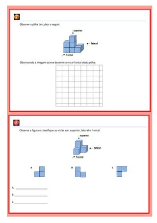 Observe a figura e classifique as vistas em: superior, lateral e frontal.
A ______________________
B _______________________
C _______________________
Observe a pilha de cubos a seguir:
Observando a imagem acima desenhe a vista frontal desta pilha:
 