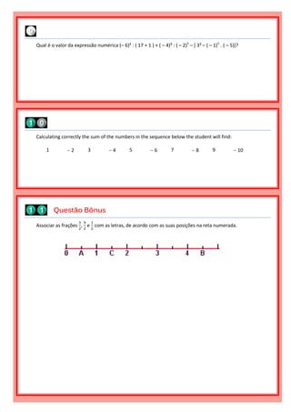 Associar as frações
3
2
,
9
2
e
1
2
com as letras, de acordo com as suas posições na reta numerada.
Questão Bônus
Calculating correctly the sum of the numbers in the sequence below the student will find:
1  2 3  4 5  6 7  8 9  10
Qual é o valor da expressão numérica (– 6)² : ( 17 + 1 ) + ( – 4)³ : ( – 2)5
– [ 3² – ( – 1)5
. ( – 5)]?
 