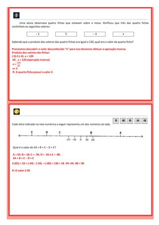 Uma aluna observava quatro fichas que estavam sobre a mesa. Verificou que três das quatro fichas
continham os seguintes valores:
 3 5  4 x
Sabendo que o produto dos valores das quatro fichas era igual a 120, qual era o valor da quarta ficha?
Precisamos descobrir o valor desconhecido “x” para isso devemos efetuar a operação inversa.
Produto dos valores das fichas:
(-3).5.(-4). x = 120
60 . x = 120 (operação inversa)
x =
𝟏𝟐𝟎
𝟔𝟎
x= 2
R: A quarta ficha possui o valor 2.
Cada letra indicada na reta numérica a seguir representa um dos números ao lado.
Qual é o valor de 2A + B + C – D + E?
A = 65; B = 18; C = -34; D = -56 e E = -80.
2A + B + C – D + E
2.(65) + 18 + (-34) – (-56) + (-80) = 130 + 18 -34 +56 -80 = 90
R: O valor é 90
 
