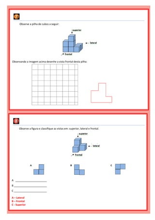 Observe a figura e classifique as vistas em: superior, lateral e frontal.
A ______________________
B _______________________
C _______________________
A – Lateral
B – Frontal
C - Superior
Observe a pilha de cubos a seguir:
Observando a imagem acima desenhe a vista frontal desta pilha:
 