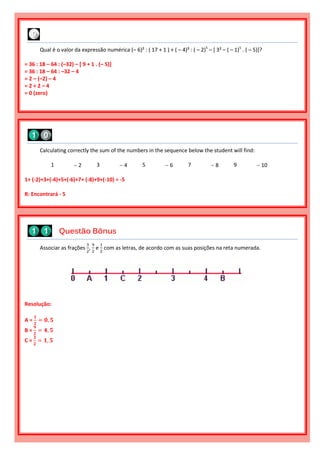 Associar as frações
3
2
,
9
2
e
1
2
com as letras, de acordo com as suas posições na reta numerada.
Resolução:
A =
𝟏
𝟐
= 𝟎, 𝟓
B =
𝟗
𝟐
= 𝟒, 𝟓
C =
𝟑
𝟐
= 𝟏, 𝟓
Questão Bônus
Calculating correctly the sum of the numbers in the sequence below the student will find:
1  2 3  4 5  6 7  8 9  10
1+ (-2)+3+(-4)+5+(-6)+7+ (-8)+9+(-10) = -5
R: Encontrará - 5
Qual é o valor da expressão numérica (– 6)² : ( 17 + 1 ) + ( – 4)³ : ( – 2)5
– [ 3² – ( – 1)5
. ( – 5)]?
= 36 : 18 – 64 : (–32) – [ 9 + 1 . (– 5)]
= 36 : 18 – 64 : –32 – 4
= 2 – (–2) – 4
= 2 + 2 – 4
= 0 (zero)
 